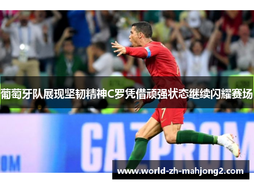 葡萄牙队展现坚韧精神C罗凭借顽强状态继续闪耀赛场