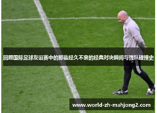 回顾国际足球友谊赛中的那些经久不衰的经典对决瞬间与强队碰撞史