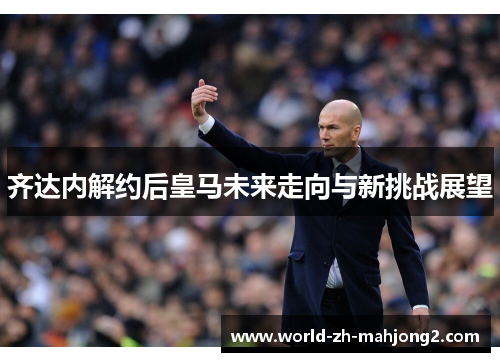 齐达内解约后皇马未来走向与新挑战展望